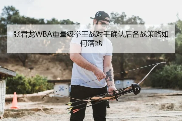 张君龙WBA重量级拳王战对手确认后备战策略如何落地
